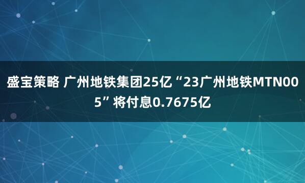盛宝策略 广州地铁集团25亿“23广州地铁MTN005”将付息0.7675亿