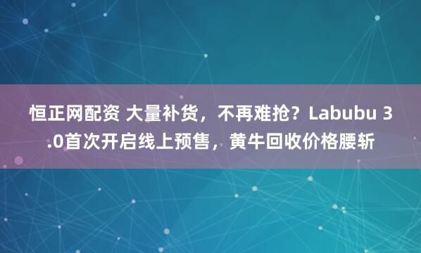 恒正网配资 大量补货，不再难抢？Labubu 3.0首次开启线上预售，黄牛回收价格腰斩