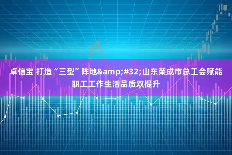 卓信宝 打造“三型”阵地 山东荣成市总工会赋能职工工作生活品质双提升