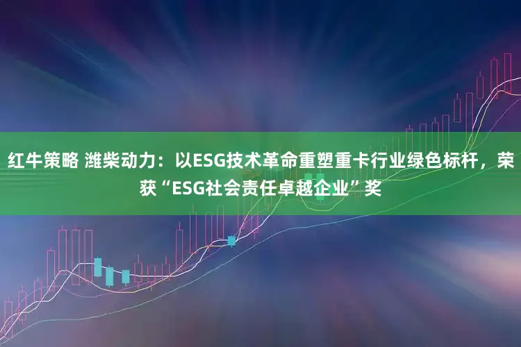 红牛策略 潍柴动力：以ESG技术革命重塑重卡行业绿色标杆，荣获“ESG社会责任卓越企业”奖