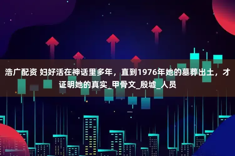 浩广配资 妇好活在神话里多年，直到1976年她的墓葬出土，才证明她的真实_甲骨文_殷墟_人员