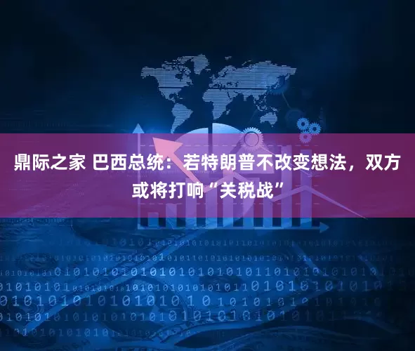 鼎际之家 巴西总统：若特朗普不改变想法，双方或将打响“关税战”