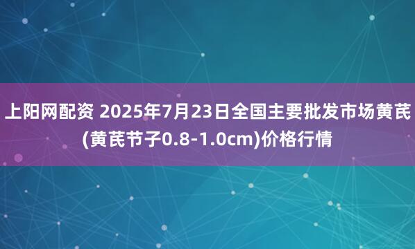 上阳网配资 2025年7月23日全国主要批发市场黄芪(黄芪节子0.8-1.0cm)价格行情