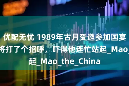 优配无忧 1989年古月受邀参加国宴，解放军上将打了个招呼，吓得他连忙站起_Mao_the_China
