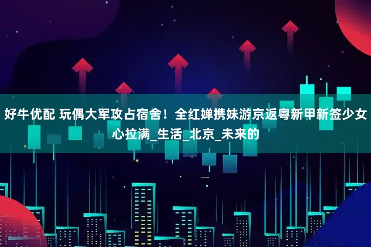 好牛优配 玩偶大军攻占宿舍！全红婵携妹游京返粤新甲新签少女心拉满_生活_北京_未来的