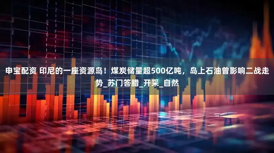 申宝配资 印尼的一座资源岛！煤炭储量超500亿吨，岛上石油曾影响二战走势_苏门答腊_开采_自然
