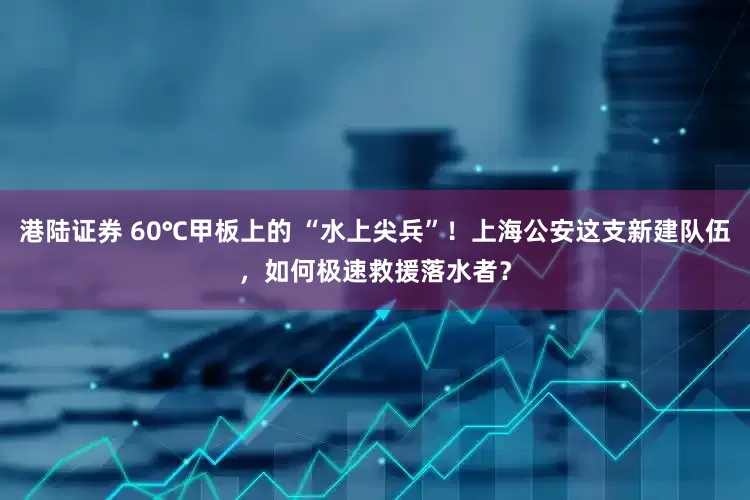 港陆证券 60℃甲板上的 “水上尖兵”！上海公安这支新建队伍，如何极速救援落水者？