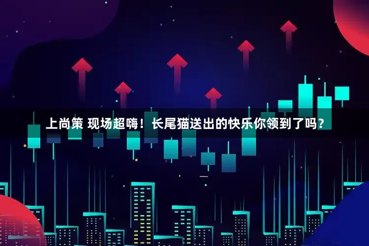上尚策 现场超嗨！长尾猫送出的快乐你领到了吗？