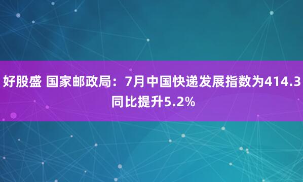 好股盛 国家邮政局：7月中国快递发展指数为414.3 同比提升5.2%