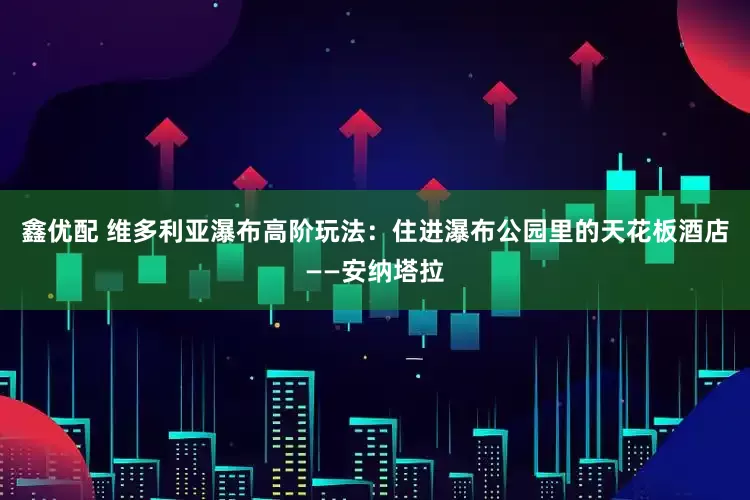鑫优配 维多利亚瀑布高阶玩法：住进瀑布公园里的天花板酒店——安纳塔拉