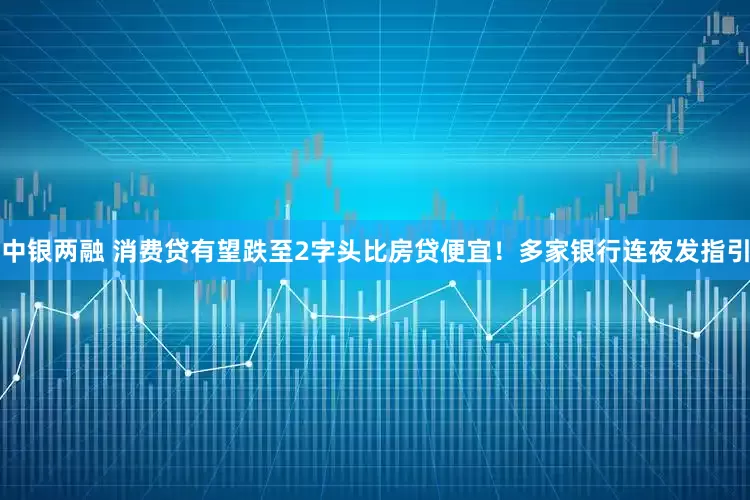 中银两融 消费贷有望跌至2字头比房贷便宜！多家银行连夜发指引