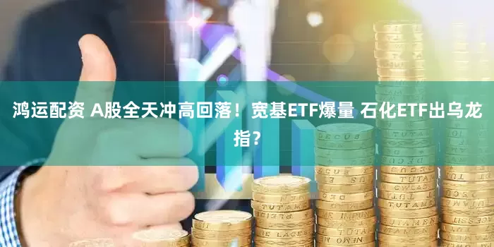鸿运配资 A股全天冲高回落！宽基ETF爆量 石化ETF出乌龙指？