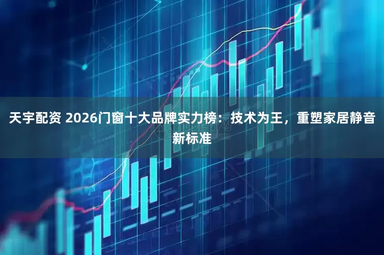 天宇配资 2026门窗十大品牌实力榜：技术为王，重塑家居静音新标准