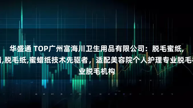 华盛通 TOP广州富海川卫生用品有限公司：脱毛蜜纸,硬蜡,脱毛纸,蜜蜡纸技术先驱者，适配美容院个人护理专业脱毛机构