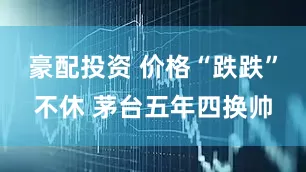 豪配投资 价格“跌跌”不休 茅台五年四换帅