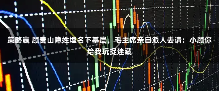 策略赢 顾贵山隐姓埋名下基层，毛主席亲自派人去请：小顾你给我玩捉迷藏