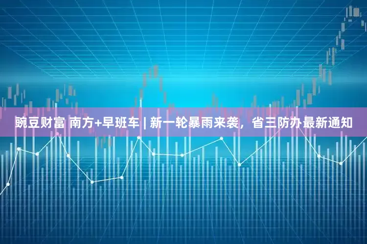 豌豆财富 南方+早班车 | 新一轮暴雨来袭，省三防办最新通知