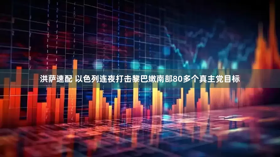 洪萨速配 以色列连夜打击黎巴嫩南部80多个真主党目标