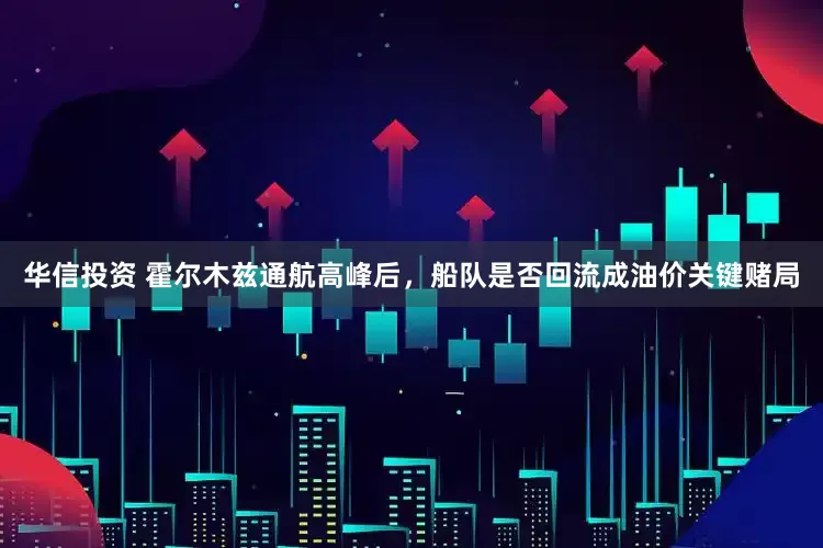 华信投资 霍尔木兹通航高峰后，船队是否回流成油价关键赌局