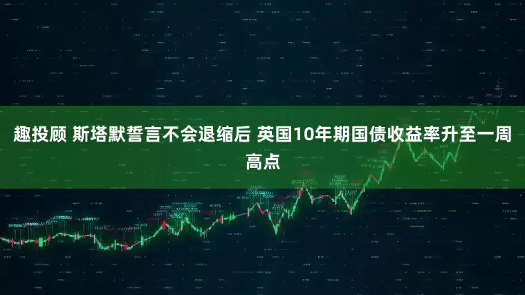 趣投顾 斯塔默誓言不会退缩后 英国10年期国债收益率升至一周高点